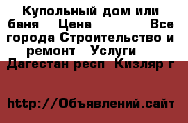 Купольный дом или баня  › Цена ­ 68 000 - Все города Строительство и ремонт » Услуги   . Дагестан респ.,Кизляр г.